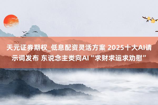 天元证券期权_低息配资灵活方案 2025十大AI请示词发布 东说念主类向AI“求财求运求劝慰”