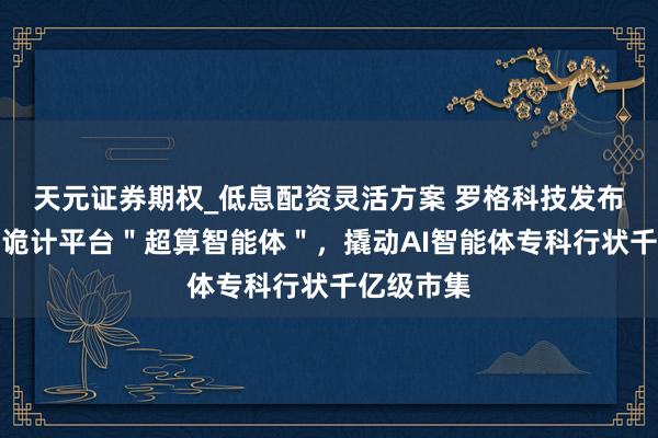 天元证券期权_低息配资灵活方案 罗格科技发布国产异构诡计平台＂超算智能体＂，撬动AI智能体专科行状千亿级市集