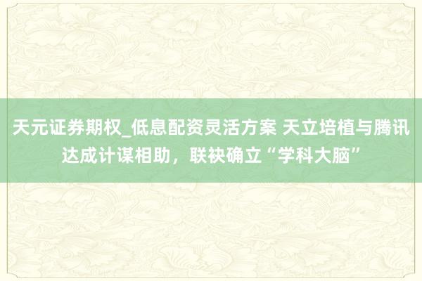 天元证券期权_低息配资灵活方案 天立培植与腾讯达成计谋相助，联袂确立“学科大脑”