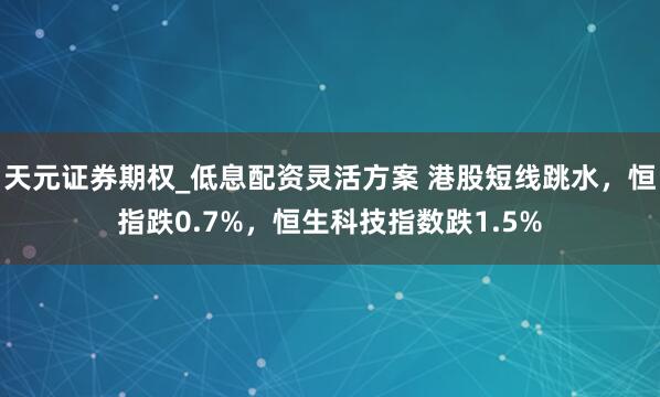天元证券期权_低息配资灵活方案 港股短线跳水，恒指跌0.7%，恒生科技指数跌1.5%