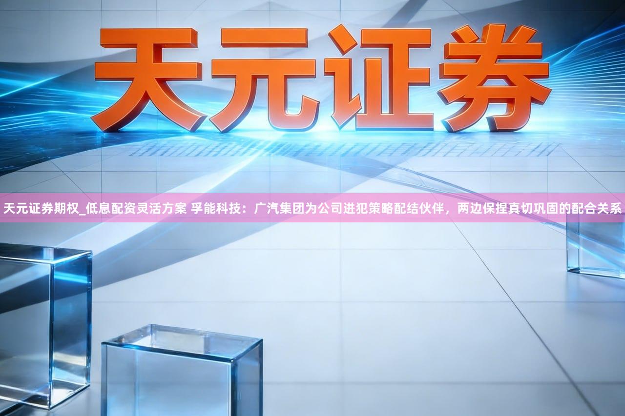 天元证券期权_低息配资灵活方案 孚能科技:广汽集团为公司进犯策略配结伙伴,两边保捏真切巩固的配合关系