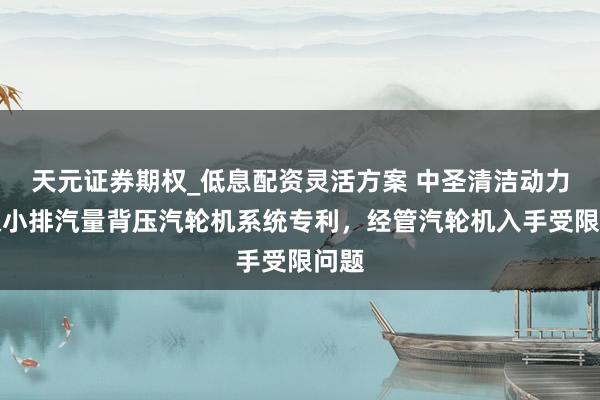 天元证券期权_低息配资灵活方案 中圣清洁动力获取小排汽量背压汽轮机系统专利，经管汽轮机入手受限问题