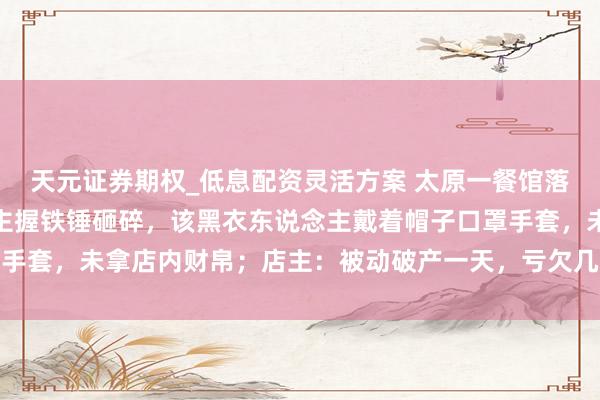 天元证券期权_低息配资灵活方案 太原一餐馆落地窗深夜遭黑衣东说念主握铁锤砸碎,该黑衣东说念主戴着帽子口罩手套,未拿店内财帛;店主:被动破产一天,亏欠几千元;警方已介入