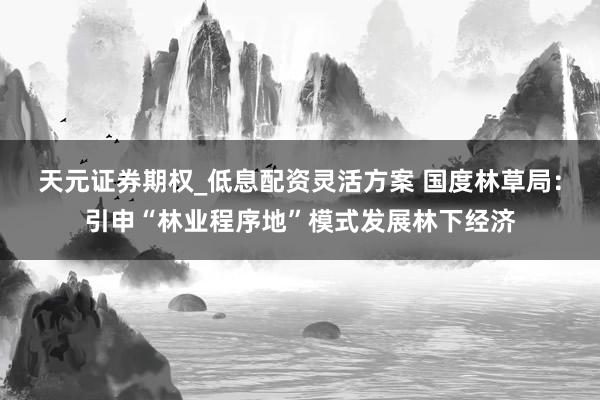天元证券期权_低息配资灵活方案 国度林草局：引申“林业程序地”模式发展林下经济