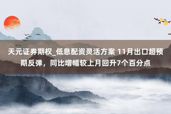 天元证券期权_低息配资灵活方案 11月出口超预期反弹,同比增幅较上月回升7个百分点