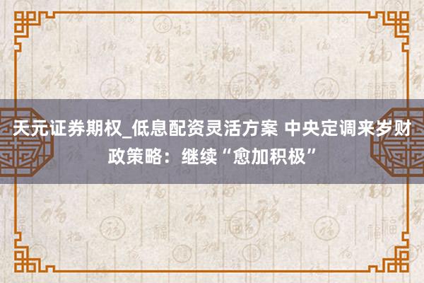 天元证券期权_低息配资灵活方案 中央定调来岁财政策略:继续“愈加积极”