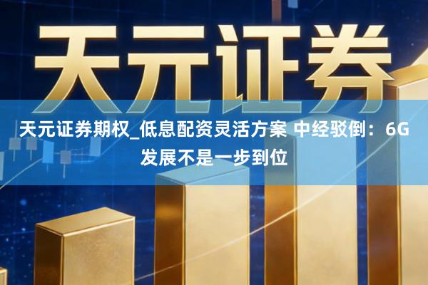 天元证券期权_低息配资灵活方案 中经驳倒：6G发展不是一步到位