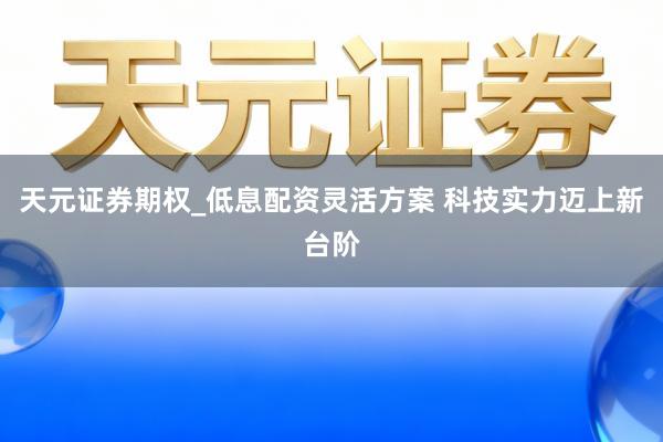 天元证券期权_低息配资灵活方案 科技实力迈上新台阶