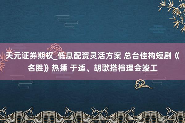 天元证券期权_低息配资灵活方案 总台佳构短剧《名胜》热播 于适、胡歌搭档理会竣工