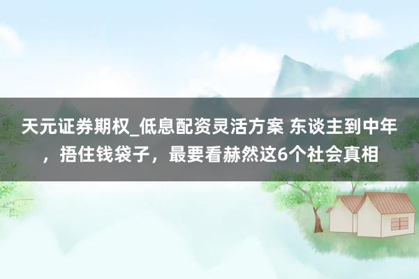 天元证券期权_低息配资灵活方案 东谈主到中年，捂住钱袋子，最要看赫然这6个社会真相