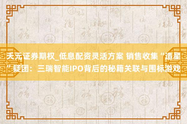 天元证券期权_低息配资灵活方案 销售收集“造星”疑团:三瑞智能IPO背后的秘籍关联与围标游戏