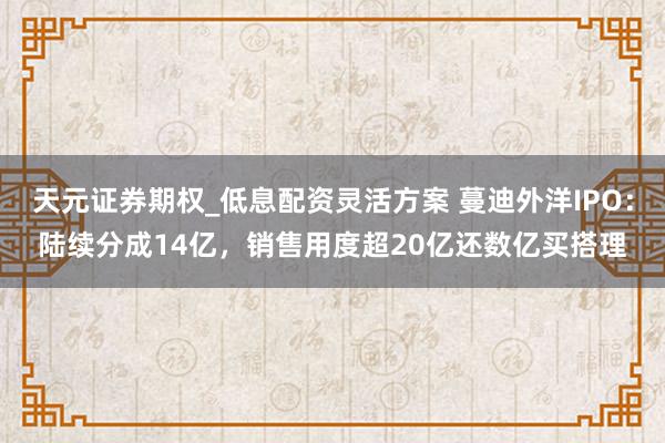 天元证券期权_低息配资灵活方案 蔓迪外洋IPO:陆续分成14亿,销售用度超20亿还数亿买搭理