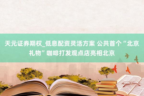 天元证券期权_低息配资灵活方案 公共首个“北京礼物”咖啡打发观点店亮相北京
