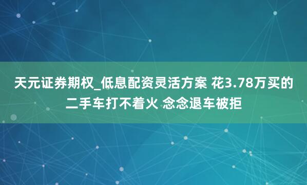 天元证券期权_低息配资灵活方案 花3.78万买的二手车打不着火 念念退车被拒