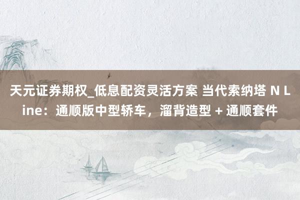 天元证券期权_低息配资灵活方案 当代索纳塔 N Line：通顺版中型轿车，溜背造型 + 通顺套件