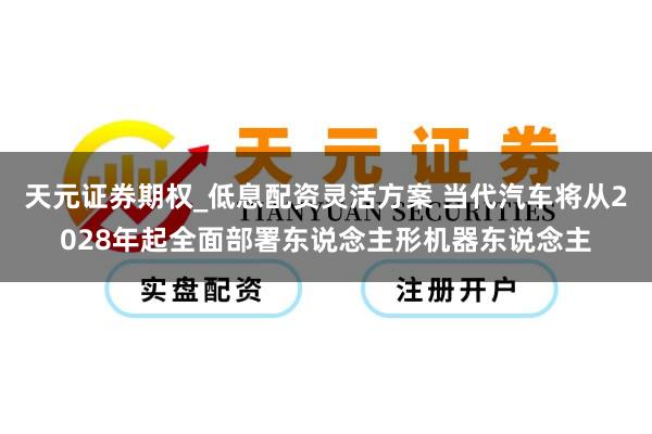 天元证券期权_低息配资灵活方案 当代汽车将从2028年起全面部署东说念主形机器东说念主