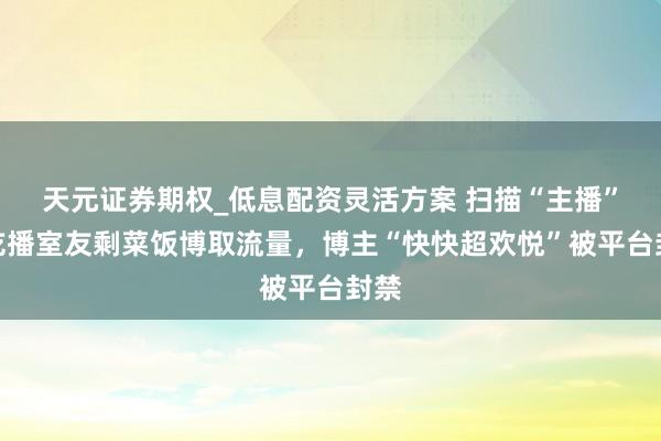 天元证券期权_低息配资灵活方案 扫描“主播”丨吃播室友剩菜饭博取流量，博主“快快超欢悦”被平台封禁