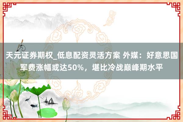 天元证券期权_低息配资灵活方案 外媒:好意思国军费涨幅或达50%,堪比冷战巅峰期水平