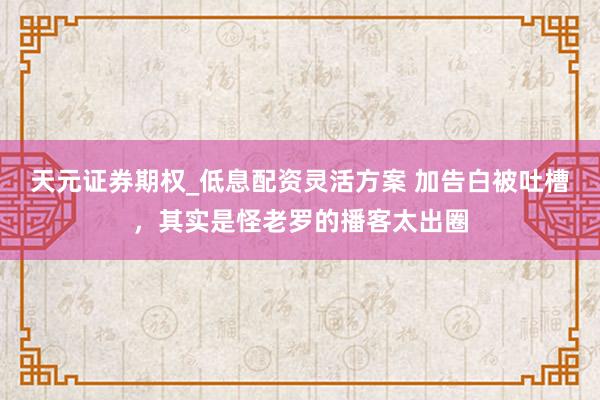 天元证券期权_低息配资灵活方案 加告白被吐槽，其实是怪老罗的播客太出圈