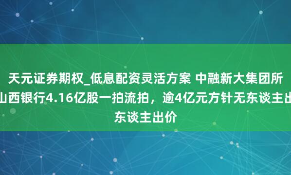 天元证券期权_低息配资灵活方案 中融新大集团所抓山西银行4.16亿股一拍流拍，逾4亿元方针无东谈主出价