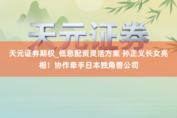 天元证券期权_低息配资灵活方案 孙正义长女亮相！协作牵手日本独角兽公司