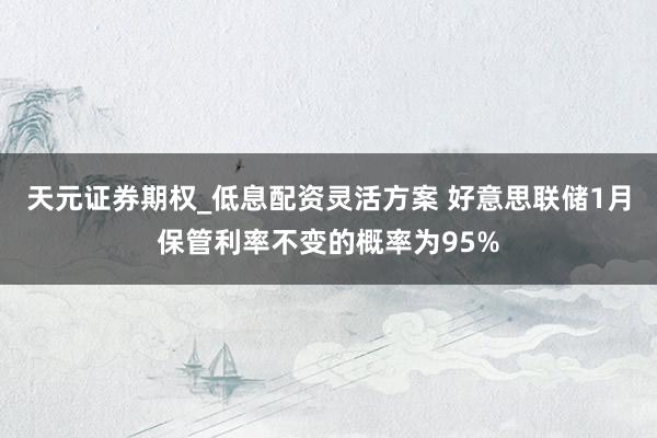 天元证券期权_低息配资灵活方案 好意思联储1月保管利率不变的概率为95%