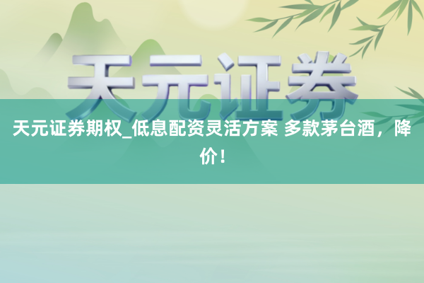 天元证券期权_低息配资灵活方案 多款茅台酒，降价！