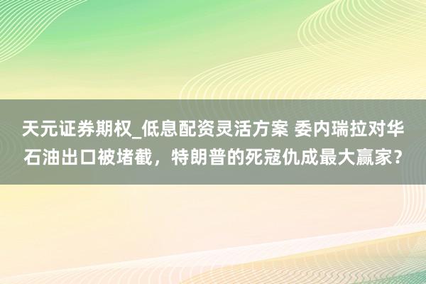 天元证券期权_低息配资灵活方案 委内瑞拉对华石油出口被堵截，特朗普的死寇仇成最大赢家？