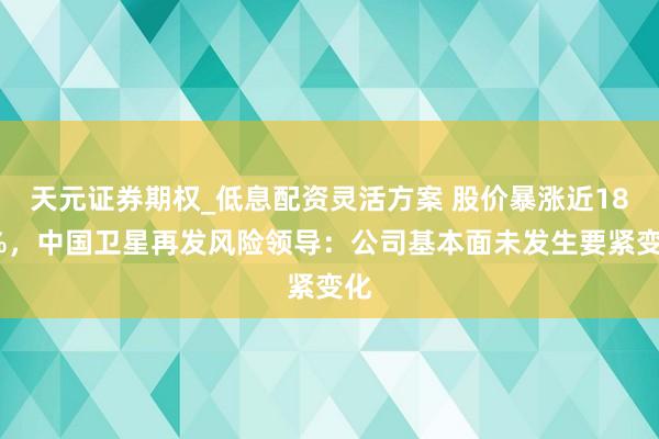天元证券期权_低息配资灵活方案 股价暴涨近180%，中国卫星再发风险领导：公司基本面未发生要紧变化