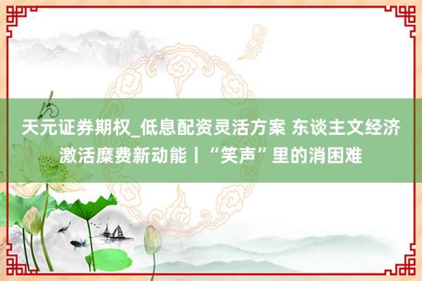 天元证券期权_低息配资灵活方案 东谈主文经济激活糜费新动能丨“笑声”里的消困难