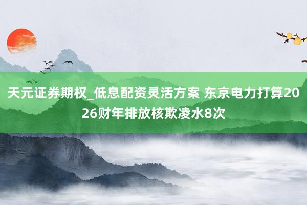 天元证券期权_低息配资灵活方案 东京电力打算2026财年排放核欺凌水8次