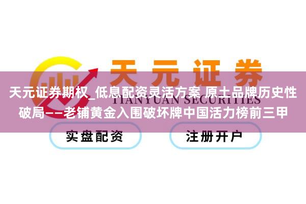天元证券期权_低息配资灵活方案 原土品牌历史性破局——老铺黄金入围破坏牌中国活力榜前三甲