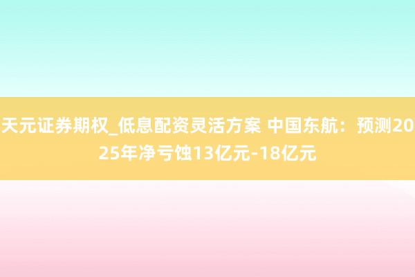 天元证券期权_低息配资灵活方案 中国东航：预测2025年净亏蚀13亿元-18亿元