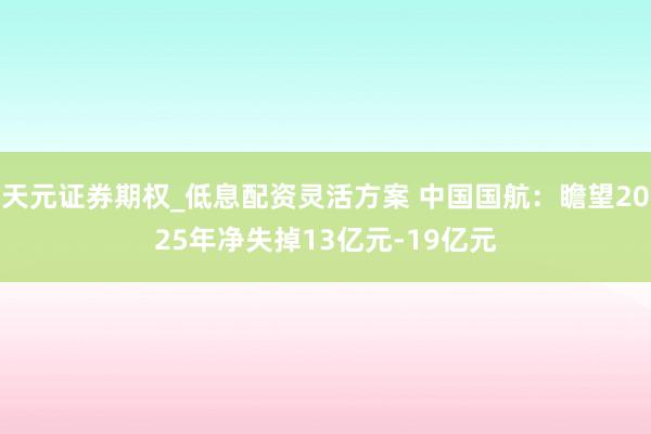 天元证券期权_低息配资灵活方案 中国国航：瞻望2025年净失掉13亿元-19亿元