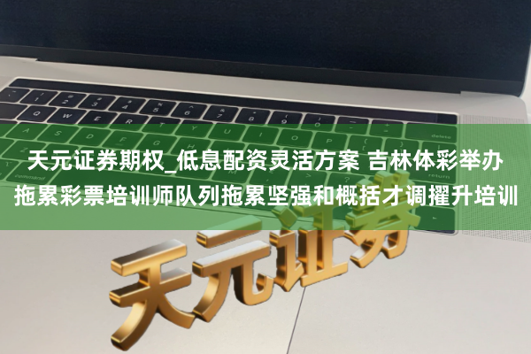 天元证券期权_低息配资灵活方案 吉林体彩举办拖累彩票培训师队列拖累坚强和概括才调擢升培训