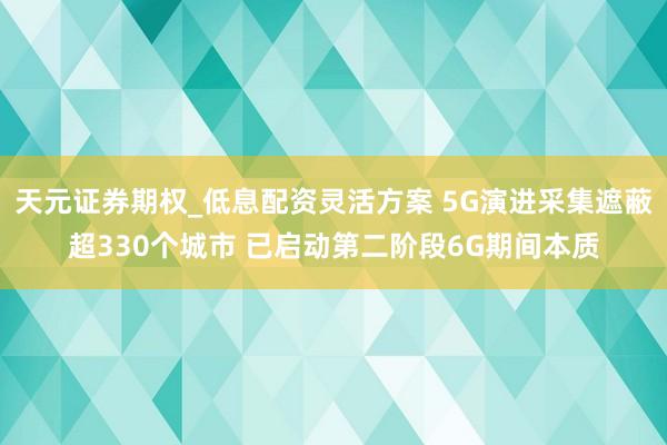 天元证券期权_低息配资灵活方案 5G演进采集遮蔽超330个城市 已启动第二阶段6G期间本质