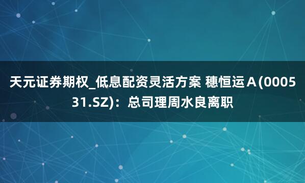 天元证券期权_低息配资灵活方案 穗恒运Ａ(000531.SZ)：总司理周水良离职