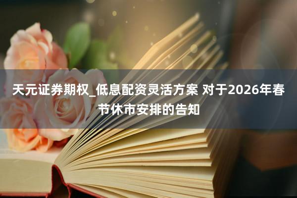 天元证券期权_低息配资灵活方案 对于2026年春节休市安排的告知