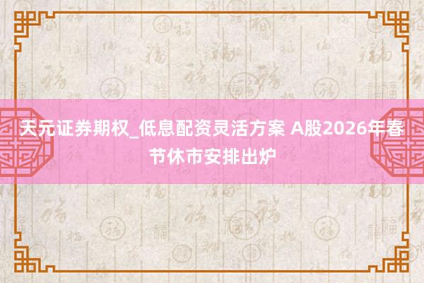 天元证券期权_低息配资灵活方案 A股2026年春节休市安排出炉