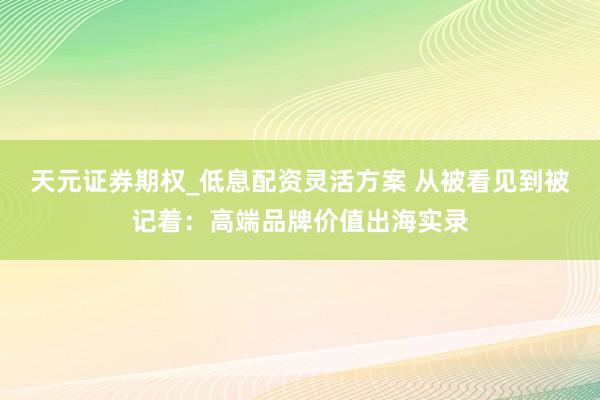 天元证券期权_低息配资灵活方案 从被看见到被记着：高端品牌价值出海实录
