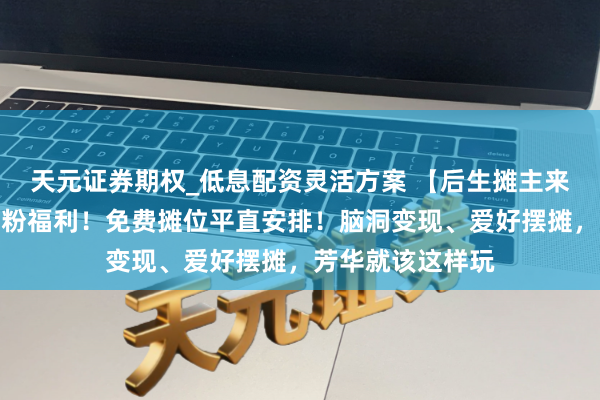 天元证券期权_低息配资灵活方案 【后生摊主来摆摊啦】团团宠粉福利！免费摊位平直安排！脑洞变现、爱好摆摊，芳华就该这样玩