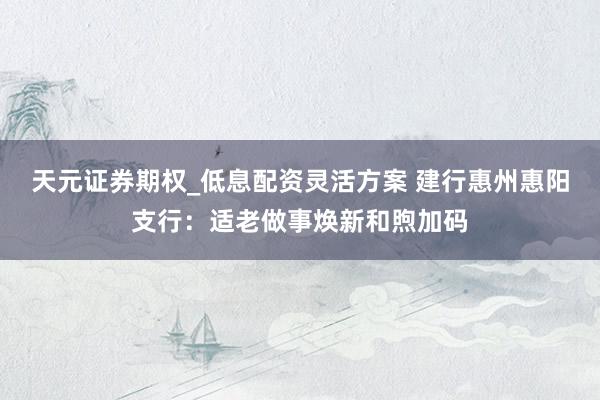 天元证券期权_低息配资灵活方案 建行惠州惠阳支行：适老做事焕新和煦加码