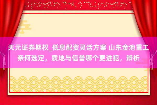 天元证券期权_低息配资灵活方案 山东金池重工奈何选定，质地与信誉哪个更进犯，辨析