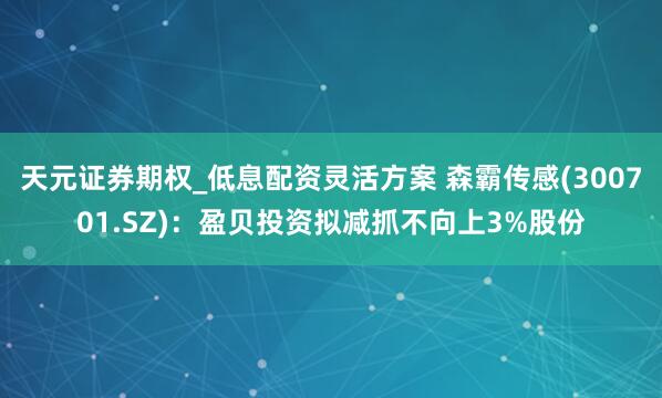天元证券期权_低息配资灵活方案 森霸传感(300701.SZ)：盈贝投资拟减抓不向上3%股份