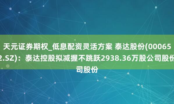 天元证券期权_低息配资灵活方案 泰达股份(000652.SZ)：泰达控股拟减握不跳跃2938.36万股公司股份