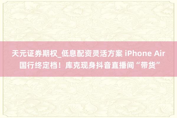 天元证券期权_低息配资灵活方案 iPhone Air 国行终定档！库克现身抖音直播间“带货”