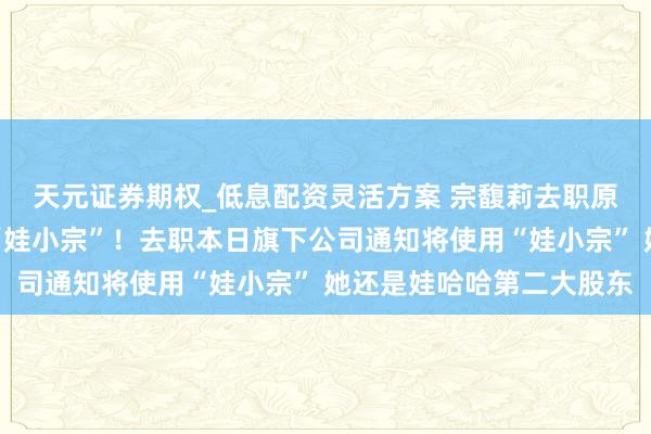 天元证券期权_低息配资灵活方案 宗馥莉去职原因曝光：将沉寂蓄意“娃小宗”！去职本日旗下公司通知将使用“娃小宗” 她还是娃哈哈第二大股东